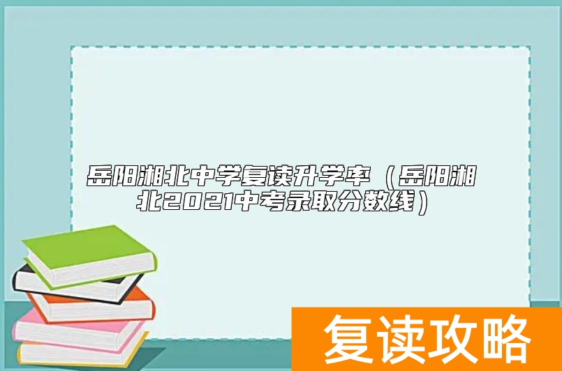 岳阳湘北中学复读升学率（岳阳湘北2021中考录取分数线）